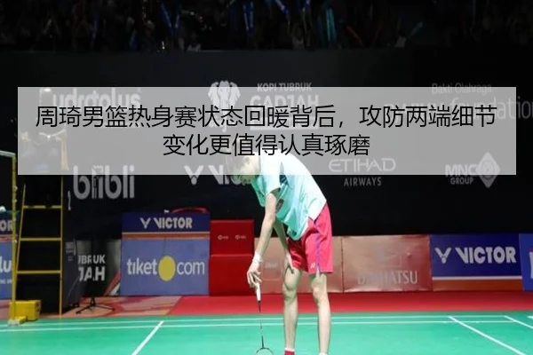 周琦男篮热身赛状态回暖背后，攻防两端细节变化更值得认真琢磨
