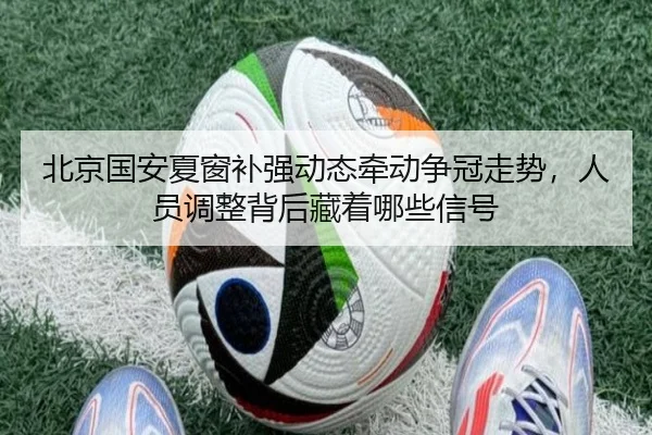 北京国安夏窗补强动态牵动争冠走势，人员调整背后藏着哪些信号
